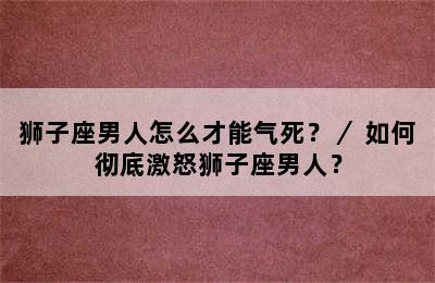 狮子座男人怎么才能气死？／ 如何彻底激怒狮子座男人？